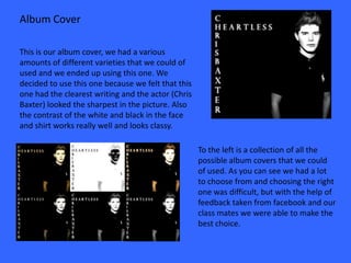 Album Cover

This is our album cover, we had a various
amounts of different varieties that we could of
used and we ended up using this one. We
decided to use this one because we felt that this
one had the clearest writing and the actor (Chris
Baxter) looked the sharpest in the picture. Also
the contrast of the white and black in the face
and shirt works really well and looks classy.

                                                    To the left is a collection of all the
                                                    possible album covers that we could
                                                    of used. As you can see we had a lot
                                                    to choose from and choosing the right
                                                    one was difficult, but with the help of
                                                    feedback taken from facebook and our
                                                    class mates we were able to make the
                                                    best choice.
 