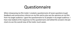 Questionnaire
When showcasing my film trailer I created a questionnaire of seven questions to get
feedback and constructive criticism on my film and to also see the opinions on my film
from my target audience. I gave the questionnaire to 15 people in my target audience. I
have now looked at the responses to this questionnaire and tallied the answers into pie
charts to see the overall view of the trailer much easier.
 