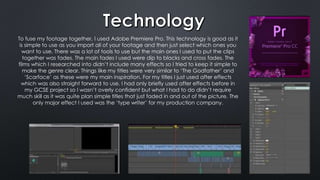 To fuse my footage together, I used Adobe Premiere Pro. This technology is good as it
is simple to use as you import all of your footage and then just select which ones you
want to use. There was a lot of tools to use but the main ones I used to put the clips
together was fades. The main fades I used were dip to blacks and cross fades. The
films which I researched into didn’t include many effects so I tried to keep it simple to
make the genre clear. Things like my titles were very similar to ‘The Godfather’ and
‘Scarface’ as these were my main inspiration. For my titles I just used after effects
which was also straight forward to use. I had only briefly used after effects before in
my GCSE project so I wasn’t overly confident but what I had to do didn’t require
much skill as it was quite plan simple titles that just faded in and out of the picture. The
only major effect I used was the ‘type writer’ for my production company.
 