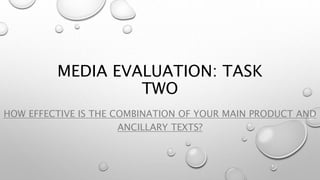 MEDIA EVALUATION: TASK
TWO
HOW EFFECTIVE IS THE COMBINATION OF YOUR MAIN PRODUCT AND
ANCILLARY TEXTS?
 
