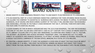 BRAND IDENTITY
• BRAND IDENTITY IS HOW A BUSINESS PRESENTS ITSELF TO AND WANTS TO BE PERCEIVED BY ITS CONSUMERS.
• IT IS AN ESSENTIAL PART OF A FILM COMPANIES MARKETING CAMPAIGN FOR THEIR UPCOMING MOVIE RELEASE.
THIS ALLOWS THE COMPANY TO ADVERTISE IN NUMEROUS WAYS ACROSS THE MEDIA TO APPEAL TO DIFFERENT
AUDIENCES, AS BY HAVING ONE REOCCURRING ELEMENT OF THE FILM, IT WILL BECOME EASILY RECOGNISABLE
AND ASSOCIABLE, STICKING IN THE PUBLIC’S HEAD WHENEVER THEY SEE IT, ENTICING THEM INTO WATCHING
THE FILM COME ITS EVENTUAL RELEASE.
• A GOOD EXAMPLE OF THIS IN WHICH I RESEARCHED WAS THE 2016 FILM DEADPOOL. THE VERY RECOGNISABLE
COSTUME OF THE ANTI-VILLAIN WAS CONSTANTLY USED AS 20TH CENTURY FOX’S CHOICE OF BRAND IDENTITY,
AS ITS VIBRANT COLOURS AND STYLE WAS VERY MEMORABLE TO EVERYONE WHO VIEWED IT ON TV, YOUTUBE,
THE INTERNET, BILLBOARDS AND ACROSS DIFFERENT TRANSPORT LINKS. THIS BRANCHED OUT TO A WIDE
VARIETY OF AUDIENCES AND ENABLED DEADPOOL TO ATTRACT AS MANY VIEWERS AS POSSIBLE, RESULTING IN
A HUGELY SUCCESSFUL CAMPAIGN AT THE BOX OFFICE, BRINGING IN A TOTAL OF $750 MILLION.
• BY CREATING A BRAND IDENTITY, IT GIVES THE AUDIENCE A GOOD IDEA OF WHAT THE FILM COULD BE ABOUT
OR THE GENRE OF IT AS WELL. THIS GIVES THE POTENTIAL VIEWERS AN INSIGHT INTO WHAT THEY COULD
EXPECT FROM THE FILM, HELPING THEM DECIDE IF THEY SHOULD SEE THE FILM WHEN IT HITS THE BIG SCREEN.
 