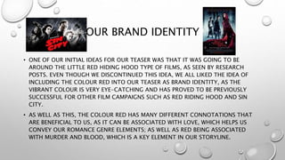 OUR BRAND IDENTITY
• ONE OF OUR INITIAL IDEAS FOR OUR TEASER WAS THAT IT WAS GOING TO BE
AROUND THE LITTLE RED HIDING HOOD TYPE OF FILMS, AS SEEN BY RESEARCH
POSTS. EVEN THOUGH WE DISCONTINUED THIS IDEA, WE ALL LIKED THE IDEA OF
INCLUDING THE COLOUR RED INTO OUR TEASER AS BRAND IDENTITY, AS THE
VIBRANT COLOUR IS VERY EYE-CATCHING AND HAS PROVED TO BE PREVIOUSLY
SUCCESSFUL FOR OTHER FILM CAMPAIGNS SUCH AS RED RIDING HOOD AND SIN
CITY.
• AS WELL AS THIS, THE COLOUR RED HAS MANY DIFFERENT CONNOTATIONS THAT
ARE BENEFICIAL TO US, AS IT CAN BE ASSOCIATED WITH LOVE, WHICH HELPS US
CONVEY OUR ROMANCE GENRE ELEMENTS; AS WELL AS RED BEING ASSOCIATED
WITH MURDER AND BLOOD, WHICH IS A KEY ELEMENT IN OUR STORYLINE.
 