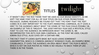 TITLES
• IT WASN’T ONLY THE RED THEME THAT WE USED AS OUR BRAND IDENTITY, AS WE
KEPT THE SAME FONT FOR ALL OF OUR TITLES ON OUR OTHER PROMOTIONAL
PACKAGES. DURING RESEARCH WE FOUND OUT THAT THE FONT THAT THE TEXT
COMES IN IS VERY IMPORTANT TO THE FILM’S MARKETING CAMPAIGN, AS IT GIVES A
HINT TO THE AUDIENCE ABOUT WHAT THE GENRE OF THE FILM COULD POSSIBLY BE.
AN EXAMPLE OF THIS IS TWILIGHT. THE 2008 FANTASY FILM USES A MYSTICAL STYLE
FONT TO GIVE THE AUDIENCE AN IMPRESSION WHAT THE GENRE IS. WE
INCORPORATED THIS INTO OUR OWN CAMPAIGN, AS THE FONT WE USED, CALLED
IOWAN OLD STYLE, ALSO GIVES OFF A CERTAIN VIBE.
• THE FACT THAT IT LOOKS QUITE BASIC BUT ALSO LOOKS SOMEWHAT
HANDWRITTEN, WHICH IS COMMON AMONGST ROMANCE FILMS, AN EXAMPLE BEING
CASABLANCA, IT GIVES THE AUDIENCE AN IDEA ABOUT WHAT THE FILM IS ABOUT,
WHICH IS KEY ON OUR POSTER AS THERE IS NO VISUALS TO BACK THEM UP LIKE
THERE IS IN THE TEASER.
 