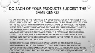 DO EACH OF YOUR PRODUCTS SUGGEST THE
SAME GENRE?
• I’D SAY THEY DO AS THE FONT USED IS A GOOD INDICATOR OF A ROMANCE-STYLE
GENRE, WHICH GOES WELL WITH THE CONTINUATION OF THE BRAND IDENTITY USED
BY THE RED SCARF, WITH RED HAVING CONNOTATIONS OF ROMANCE. THE POSTER
SHOWS TWO CHARACTERS OF AROUND THE SAME AGE, WHICH IMMEDIATELY GIVES
THE IMPRESSION OF A ROMANCE FILM, WHICH IS SUPPORTED BY SOME OF THE
MONTAGE SHOTS USED IN THE TEASER ITSELF. THE POSTER AND TEASER USUALLY
GO WELL TOGETHER, WHICH IS PROVEN BY THE MURDER ELEMENT OF OUR FILM
COMING INTO PLAY WITH OTHER MONTAGE SHOTS IN THE TEASER AS WELL AS THE
BLOOD STAINS USED ON THE POSTER.
• BOTH ROMANCE AND MURDER ARE CONNOTATIONS OF THE COLOUR RED, AS
MENTIONED EARLIER, SO THE ENHANCED COLOURISATION ON THE MAGAZINE
COVER, WITH THE EMPIRE NAME BEING IN RED AS WELL AS THE SCARF BEING IN THE
CENTRE OF THE FRAME, THEY ALL CULMINATE TO GIVE THE BEST INDICATOR OF THE
 