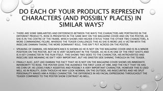 DO EACH OF YOUR PRODUCTS REPRESENT
CHARACTERS (AND POSSIBLY PLACES) IN
SIMILAR WAYS?
• THERE ARE SOME SIMILARITIES AND DIFFERENCES BETWEEN THE WAYS THE CHARACTERS ARE PORTRAYED IN THE
DIFFERENT PRODUCTS. ROSE IS PRESENTED IN THE SAME WAY ON THE MAGAZINE COVER AND ON THE POSTER, AS
SHE IS IN THE CENTRE OF THE FRAME, WHICH SHOWS HER HIGHER STATUS THAN THE OTHER TWO CHARACTERS, A
MORE COMMANDING FIGURE, WHEREAS THE TEASER CHALLENGES THIS AS SHE IS MORE LIKE A VICTIM WITH THE
INSECURE DAMIAN TAKING THE MORE DOMINANT ROLE. THIS ISN’T PUT ACROSS ON THE POSTER.
• SPEAKING OF DAMIAN, HIS INSIGNIFICANCE IS SHOWN AS HE IS NOT ON THE MAGAZINE COVER AND IS IN A MINOR
POSITION ON THE POSTER, BUT HE IS VERY SIGNIFICANT IN THE TEASER, AS HE IS IN ONE OF THE FIRST SHOTS AND
IS A KEY CHARACTER IN THE FILM ITSELF. THIS SHOWS TWO SIDES TO THE CHARACTER, HIS INTROVERTED AND
INSECURE SIDE MEANING HE ISN’T VERY IMPORTANT, BUT HIS SINISTER SIDE SHINING THROUGH IN THE TEASER.
• FINALLY ALEC. JUST LIKE DAMIAN THE FACT THAT HE IS NOT ON THE MAGAZINE COVER SHOWS HIS IMMEDIATE
INFERIORITY TO ROSE. THE POSTER GIVES THE AUDIENCE THE FIRST LOOK AT HIM, AND THE FACT THAT HE HAS
HIS CHIN UP, HE LOOKS FAIRLY ASSERTIVE AND POSSIBLY A VERY IMPORTANT CHARACTER. HOWEVER THIS IS USED
WELL AS IN REALITY, EVEN THOUGH HE MAY LOOK NORMAL ON THE OUTSIDE, HIS INSECURITIES AND HIS SPLIT
PERSONALITY MAKES HIM A FEEBLE CHARACTER. THE DIFFERENCE IN HIS FACIAL EXPRESSIONS THROUGHOUT THE
TEASER COMPARED TO THE POSTER SHOW CONTRAST AS WELL.
 