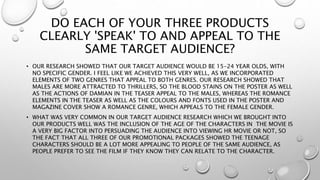 DO EACH OF YOUR THREE PRODUCTS
CLEARLY 'SPEAK' TO AND APPEAL TO THE
SAME TARGET AUDIENCE?
• OUR RESEARCH SHOWED THAT OUR TARGET AUDIENCE WOULD BE 15-24 YEAR OLDS, WITH
NO SPECIFIC GENDER. I FEEL LIKE WE ACHIEVED THIS VERY WELL, AS WE INCORPORATED
ELEMENTS OF TWO GENRES THAT APPEAL TO BOTH GENRES. OUR RESEARCH SHOWED THAT
MALES ARE MORE ATTRACTED TO THRILLERS, SO THE BLOOD STAINS ON THE POSTER AS WELL
AS THE ACTIONS OF DAMIAN IN THE TEASER APPEAL TO THE MALES, WHEREAS THE ROMANCE
ELEMENTS IN THE TEASER AS WELL AS THE COLOURS AND FONTS USED IN THE POSTER AND
MAGAZINE COVER SHOW A ROMANCE GENRE, WHICH APPEALS TO THE FEMALE GENDER.
• WHAT WAS VERY COMMON IN OUR TARGET AUDIENCE RESEARCH WHICH WE BROUGHT INTO
OUR PRODUCTS WELL WAS THE INCLUSION OF THE AGE OF THE CHARACTERS IN THE MOVIE IS
A VERY BIG FACTOR INTO PERSUADING THE AUDIENCE INTO VIEWING HR MOVIE OR NOT, SO
THE FACT THAT ALL THREE OF OUR PROMOTIONAL PACKAGES SHOWED THE TEENAGE
CHARACTERS SHOULD BE A LOT MORE APPEALING TO PEOPLE OF THE SAME AUDIENCE, AS
PEOPLE PREFER TO SEE THE FILM IF THEY KNOW THEY CAN RELATE TO THE CHARACTER.
 