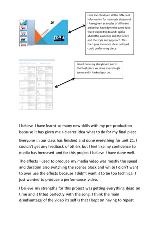 I believe I have learnt so many new skills with my pre-production
because it has given me a clearer idea what to do for my final piece.
Everyone in our class has finished and done everything for unit 21. I
couldn’t get any feedback of others but I feel like my confidence to
media has increased and for this project I believe I have done well.
The effects I used to produce my media video was mostly the speed
and duration also switching the scenes black and white I didn’t want
to over use the effects because I didn’t want it to be too technical I
just wanted to produce a performance video.
I believe my strengths for this project was getting everything dead on
time and it fitted perfectly with the song. I think the main
disadvantage of the video its self is that I kept on having to repeat
Here I wrote downall the different
informationformymusicvideoand
I have givenexamplesof different
artistthat have done the same Idea
that I wantedtodo and I spoke
aboutthe audience andthe Genre
and the style andapproach.This
thengave me more ideasonhow I
couldperformmypiece.
Here I done my storyboardandin
the final piece we done everysingle
scene andit lookedspoton.
 