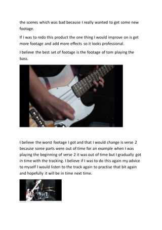 the scenes which was bad because I really wanted to get some new
footage.
If I was to redo this product the one thing I would improve on is get
more footage and add more effects so it looks professional.
I believe the best set of footage is the footage of tom playing the
bass.
I believe the worst footage I got and that I would change is verse 2
because some parts were out of time for an example when I was
playing the beginning of verse 2 it was out of time but I gradually got
in time with the tracking. I believe if I was to do this again my advice
to myself I would listen to the track again to practise that bit again
and hopefully it will be in time next time.
 
