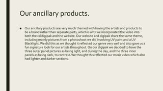 Our ancillary products.
■ Our ancillary products are very much themed with having the artists and products to
be a brand rather than separate parts, which is why we incorporated the video into
both the cd digipak and the website. Our website and digipak share the same theme,
including mainly pictures from a photoshoot we did involving UV paint and a UV
Blacklight.We did this as we thought it reflected our genre very well and also gave us a
fun signature look for our artists throughout. On our digipak we decided to have the
three outer panel pictures as being light, and during the day, and the three inner
panels as being dark, to contrast.We thought this reflected our music video which also
had lighter and darker sections.
 