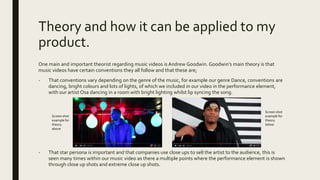 Theory and how it can be applied to my
product.
One main and important theorist regarding music videos is Andrew Goodwin. Goodwin’s main theory is that
music videos have certain conventions they all follow and that these are;
- That conventions vary depending on the genre of the music, for example our genre Dance, conventions are
dancing, bright colours and lots of lights, of which we included in our video in the performance element,
with our artist Osa dancing in a room with bright lighting whilst lip syncing the song.
- That star persona is important and that companies use close ups to sell the artist to the audience, this is
seen many times within our music video as there a multiple points where the performance element is shown
through close up shots and extreme close up shots.
Screen shot
example for
theory
above
Screen shot
example for
theory
below
 