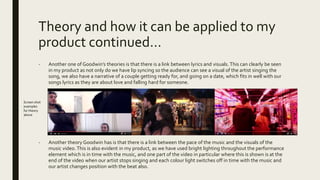 Theory and how it can be applied to my
product continued…
- Another one of Goodwin’s theories is that there is a link between lyrics and visuals. This can clearly be seen
in my product as not only do we have lip syncing so the audience can see a visual of the artist singing the
song, we also have a narrative of a couple getting ready for, and going on a date, which fits in well with our
songs lyrics as they are about love and falling hard for someone.
- Another theory Goodwin has is that there is a link between the pace of the music and the visuals of the
music video.This is also evident in my product, as we have used bright lighting throughout the performance
element which is in time with the music, and one part of the video in particular where this is shown is at the
end of the video when our artist stops singing and each colour light switches off in time with the music and
our artist changes position with the beat also.
Screen shot
examples
for theory
above
 