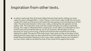 Inspiration from other texts.
■ A video in particular that I find quite influential and inspiring for making my music
video this year is Shapeshifters - Lola'sTheme. In the music video it tells the story of a
couple who meet at a fairground and spend the day going round and playing on all the
rides.The artist also features in the music video, as being the ride operator on the
waltzer ride.The video then ends with the couple sitting by the waltzer and finally
kissing.This video is influential when creating our music video as we decided to use a
similar idea and haveWinterville as one of our locations.We decided on this as
because our song is a love song, a fairground style location would be the perfect
setting for a date.The genre of the two songs is also quite similar so the pace of the
editing and the shots used can also influence our final creation.There are also lots of
bright fairground lights featured in this music video, another feature we included in
our own music video as we liked the look of the visual of this against the audio.
Shapeshift
ers on left,
our video
on right.
 