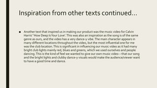 Inspiration from other texts continued…
■ Another text that inspired us in making our product was the music video for Calvin
Harris’ ‘How Deep IsYour Love’.This was also an inspiration as the song is of the same
genre as ours, and the video has a very dance-y vibe.The main character appears in
many different locations throughout the video, but the most influential one for me
was the club location.This is significant in influencing our music video as it had many
bright club lights mainly red, blues and greens, which we used ourselves and people
dancing.This is the kind of feel we wanted to give our own music video – that our song
and the bright lights and clubby dance-y visuals would make the audience/viewer want
to have a good time and dance.
Calvin’s on the
left, our video on
the right.
 
