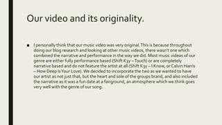 Our video and its originality.
■ I personally think that our music video was very original.This is because throughout
doing our blog research and looking at other music videos, there wasn’t one which
combined the narrative and performance in the way we did. Most music videos of our
genre are either fully performance based (Shift K3y –Touch) or are completely
narrative based and do not feature the artist at all (Shift K3y – I Know, or Calvin Harris
– How Deep IsYour Love).We decided to incorporate the two as we wanted to have
our artist as not just that, but the heart and sole of the groups brand, and also included
the narrative as it was a fun date at a fairground, an atmosphere which we think goes
very well with the genre of our song.
 