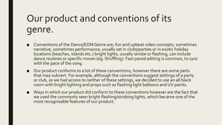 Our product and conventions of its
genre.
■ Conventions of the Dance/EDMGenre are; fun and upbeat video concepts, sometimes
narrative, sometimes performance, usually set in clubs/parties or in exotic holiday
locations (beaches, islands etc.) bright lights, usually strobe or flashing, can include
dance routines or specific moves (eg. Shuffling). Fast paced editing is common, to sync
with the pace of the song.
■ Our product conforms to a lot of these conventions, however there are some parts
that may subvert. For example, although the conventions suggest settings of a party
or club, as we had access to neither of these settings, we decided to use an all black
room with bright lighting and props such as flashing light balloons and UV paints.
■ Ways in which our product did conform to these conventions however are the fact that
we used the commonly seen bright flashing/strobing lights, which became one of the
most recognisable features of our product.
 