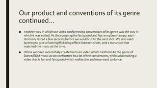Our product and conventions of its genre
continued…
■ Another way in which our video conformed to conventions of its genre was the way in
which it was edited. As the song is quite fast paced and has an upbeat tempo, each
shot only lasted a few seconds before we would cut to the next shot.We also used
layering to give a flashing/flickering effect between shots, and a transition that
matched the music at the time.
■ I think we have successfully created a music video which conforms to the genre of
Dance/EDM music as we conformed to a lot of the conventions, whilst also making a
video that is fun and fast paced which makes the audience want to dance.
 