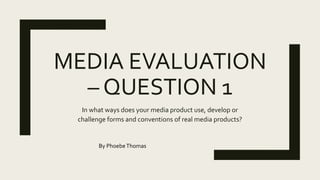 MEDIA EVALUATION
– QUESTION 1
In what ways does your media product use, develop or
challenge forms and conventions of real media products?
By PhoebeThomas
 