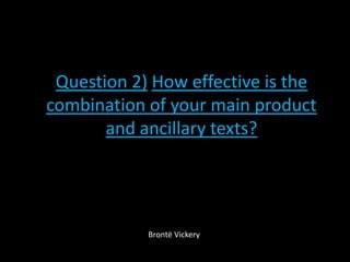 Question 2) How effective is the
combination of your main product
and ancillary texts?
Brontë Vickery
 