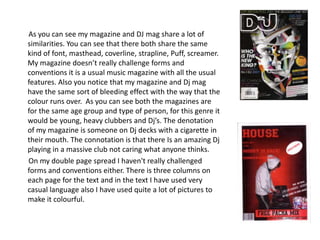        As you can see my magazine and DJ mag share a lot of similarities. You can see that there both share the same kind of font, masthead, coverline, strapline, Puff, screamer. My magazine doesn’t really challenge forms and conventions it is a usual music magazine with all the usual features. Also you notice that my magazine and Dj mag have the same sort of bleeding effect with the way that the colour runs over.  As you can see both the magazines are for the same age group and type of person, for this genre it would be young, heavy clubbers and Dj’s. The denotation of my magazine is someone on Dj decks with a cigarette in their mouth. The connotation is that there Is an amazing Dj playing in a massive club not caring what anyone thinks.       On my double page spread I haven't really challenged forms and conventions either. There is three columns on each page for the text and in the text I have used very casual language also I have used quite a lot of pictures to make it colourful.