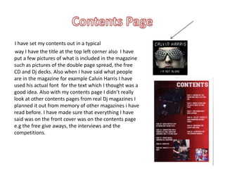        I have set my contents out in a typical       way I have the title at the top left corner also  I have put a few pictures of what is included in the magazine such as pictures of the double page spread, the free CD and Dj decks. Also when I have said what people are in the magazine for example Calvin Harris I have used his actual font  for the text which I thought was a good idea. Also with my contents page I didn’t really look at other contents pages from real Dj magazines I planned it out from memory of other magazines i have read before. I have made sure that everything I have said was on the front cover was on the contents page e.g the free give aways, the interviews and the competitions.Contents Page