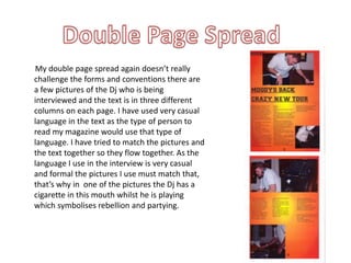 Double Page Spread       My double page spread again doesn’t really challenge the forms and conventions there are a few pictures of the Dj who is being interviewed and the text is in three different columns on each page. I have used very casual language in the text as the type of person to read my magazine would use that type of language. I have tried to match the pictures and the text together so they flow together. As the language I use in the interview is very casual and formal the pictures I use must match that, that’s why in  one of the pictures the Dj has a cigarette in this mouth whilst he is playing which symbolises rebellion and partying.