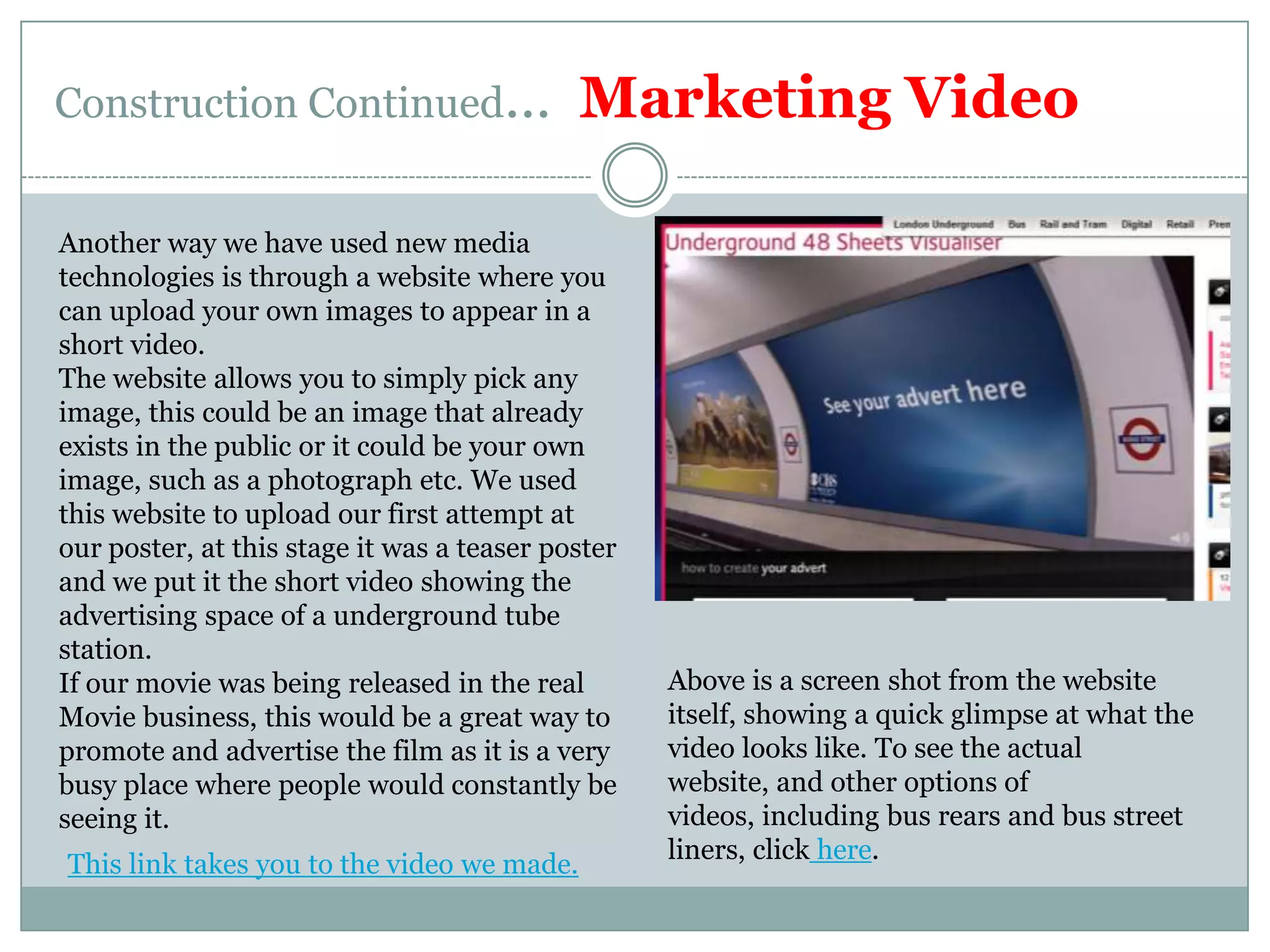 Construction Continued…  Marketing VideoAnother way we have used new media technologies is through a website where you can upload your own images to appear in a short video.The website allows you to simply pick any image, this could be an image that already exists in the public or it could be your own image, such as a photograph etc. We used this website to upload our first attempt at our poster, at this stage it was a teaser poster and we put it the short video showing the advertising space of a underground tube station.If our movie was being released in the real Movie business, this would be a great way to promote and advertise the film as it is a very busy place where people would constantly be seeing it.Above is a screen shot from the website itself, showing a quick glimpse at what the video looks like. To see the actual website, and other options of videos, including bus rears and bus street liners, click here.This link takes you to the video we made.