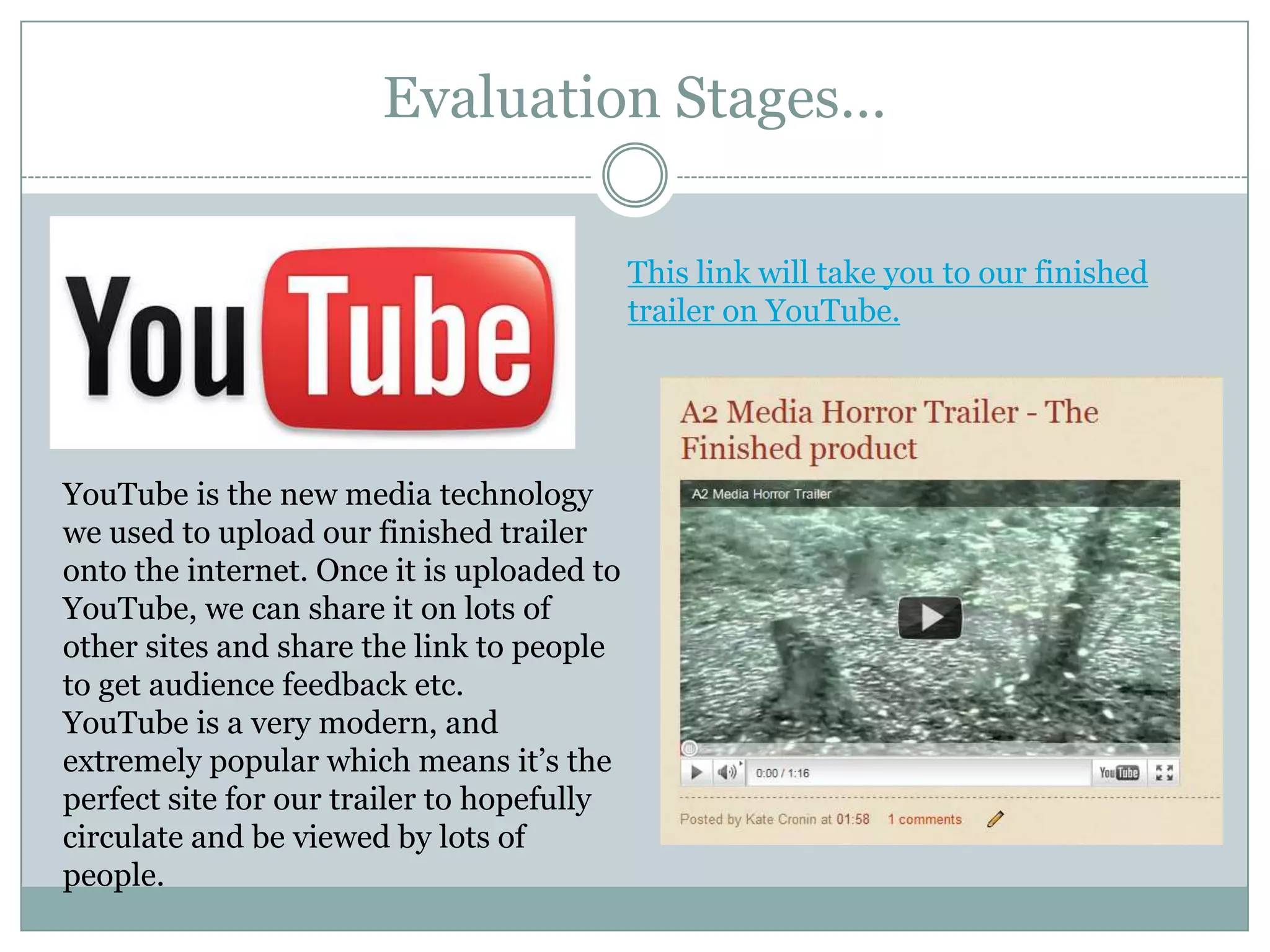 Evaluation Stages…This link will take you to our finished trailer on YouTube.YouTube is the new media technology we used to upload our finished trailer onto the internet. Once it is uploaded to YouTube, we can share it on lots of other sites and share the link to people to get audience feedback etc. YouTube is a very modern, and extremely popular which means it’s the perfect site for our trailer to hopefully circulate and be viewed by lots of people.