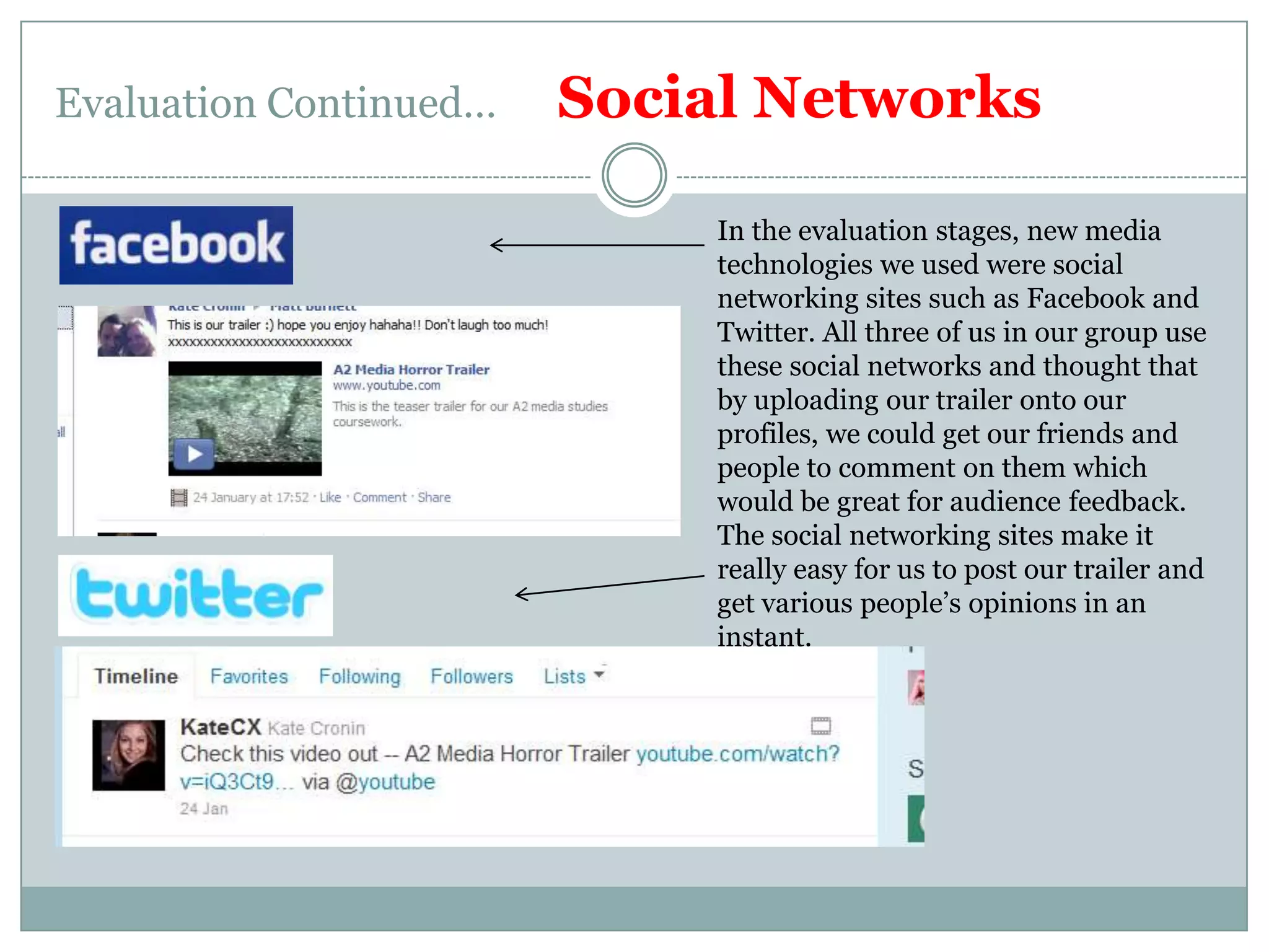 Evaluation Continued…      Social NetworksIn the evaluation stages, new media technologies we used were social networking sites such as Facebook and Twitter. All three of us in our group use these social networks and thought that by uploading our trailer onto our profiles, we could get our friends and people to comment on them which would be great for audience feedback.The social networking sites make it really easy for us to post our trailer and get various people’s opinions in an instant.