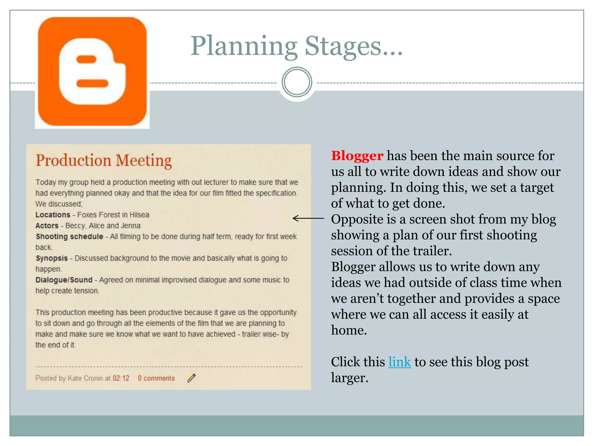 Planning Stages… Blogger has been the main source for us all to write down ideas and show our planning. In doing this, we set a target of what to get done. Opposite is a screen shot from my blog showing a plan of our first shooting session of the trailer.Blogger allows us to write down any ideas we had outside of class time when we aren’t together and provides a space where we can all access it easily at home.Click this link to see this blog post larger.
