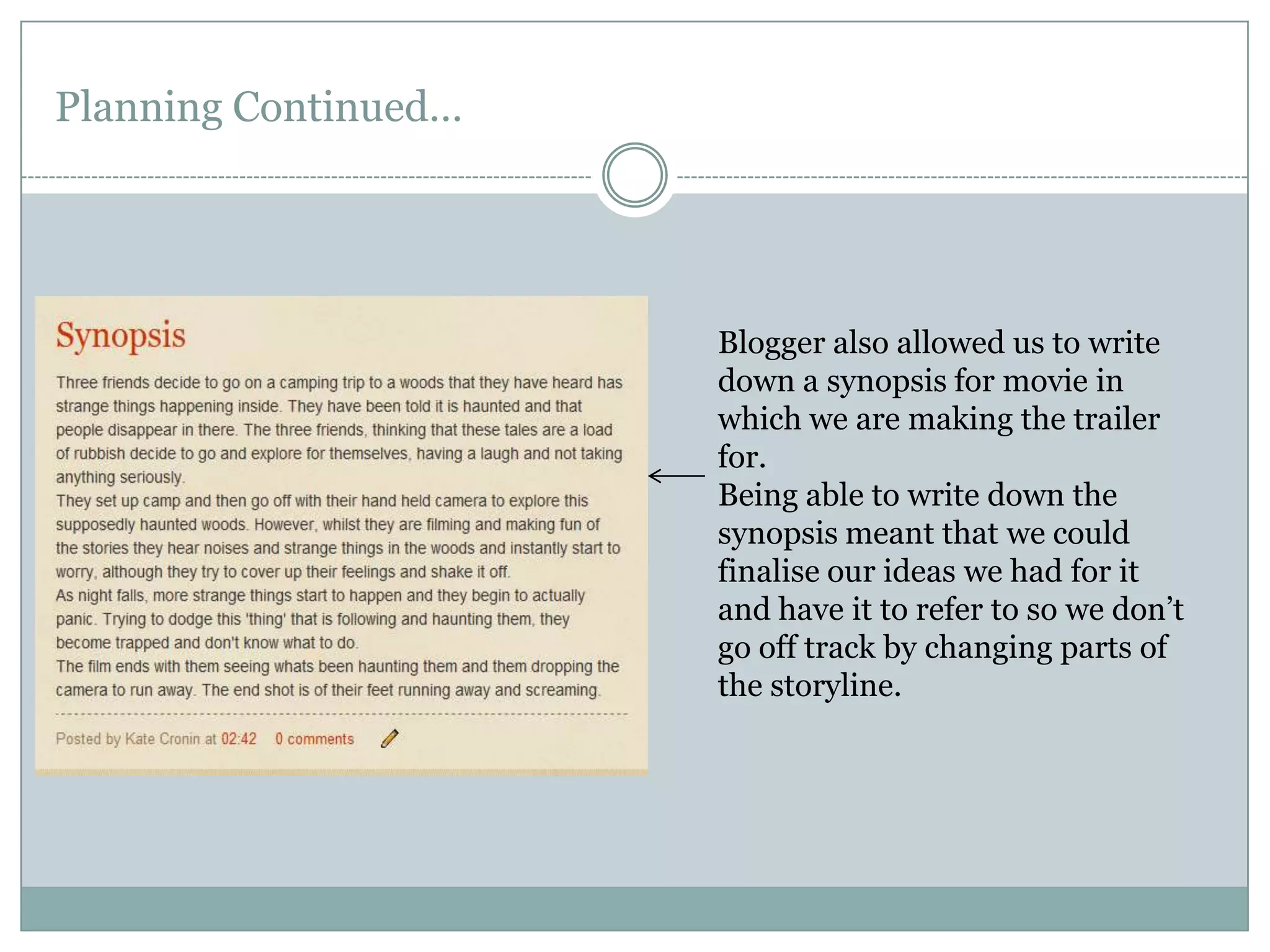 Planning Continued…Blogger also allowed us to write down a synopsis for movie in which we are making the trailer for. Being able to write down the synopsis meant that we could finalise our ideas we had for it and have it to refer to so we don’t go off track by changing parts of the storyline.