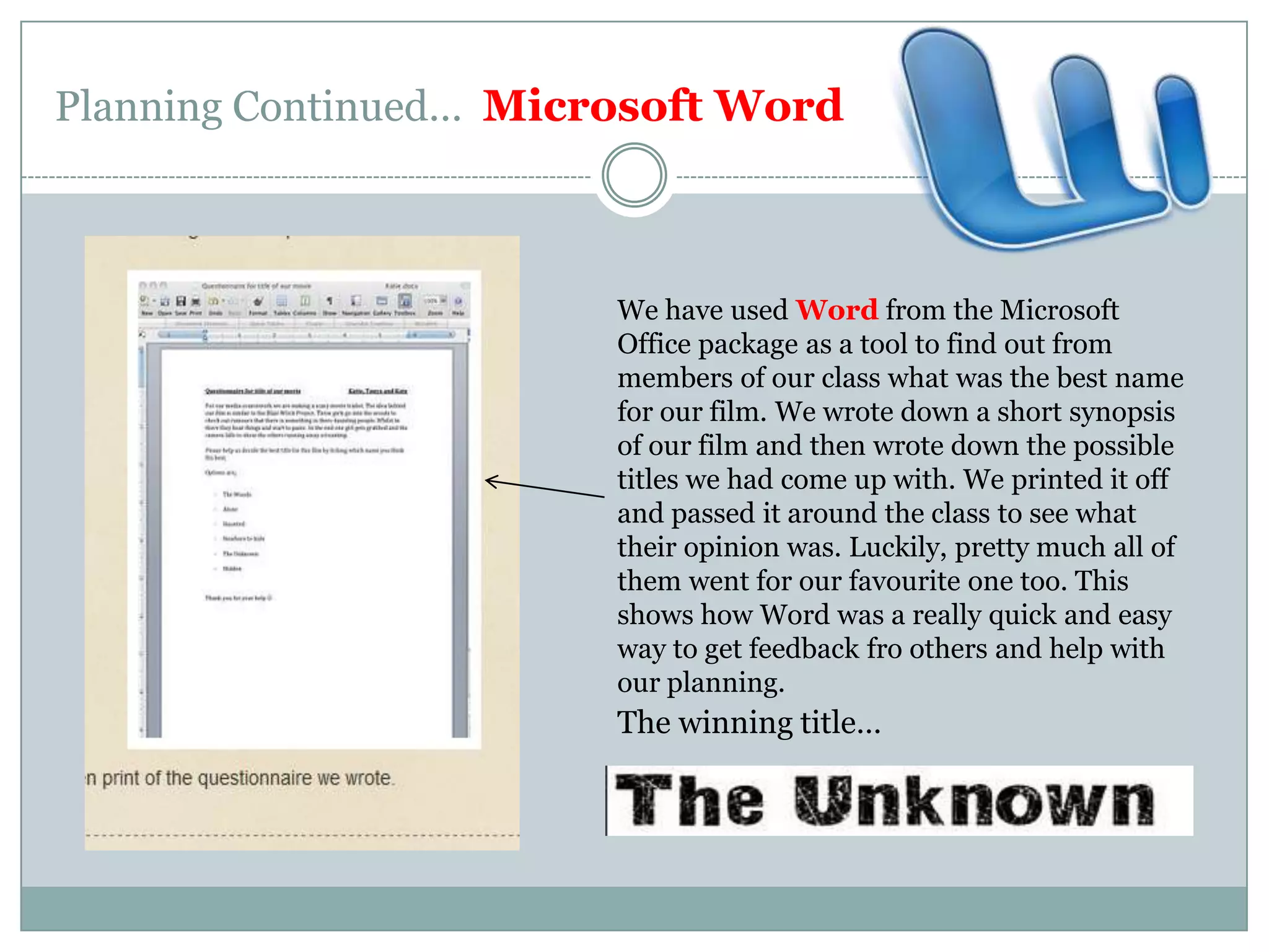 Planning Continued…  Microsoft WordWe have used Word from the Microsoft Office package as a tool to find out from members of our class what was the best name for our film. We wrote down a short synopsis of our film and then wrote down the possible titles we had come up with. We printed it off and passed it around the class to see what their opinion was. Luckily, pretty much all of them went for our favourite one too. This shows how Word was a really quick and easy way to get feedback fro others and help with our planning.The winning title…