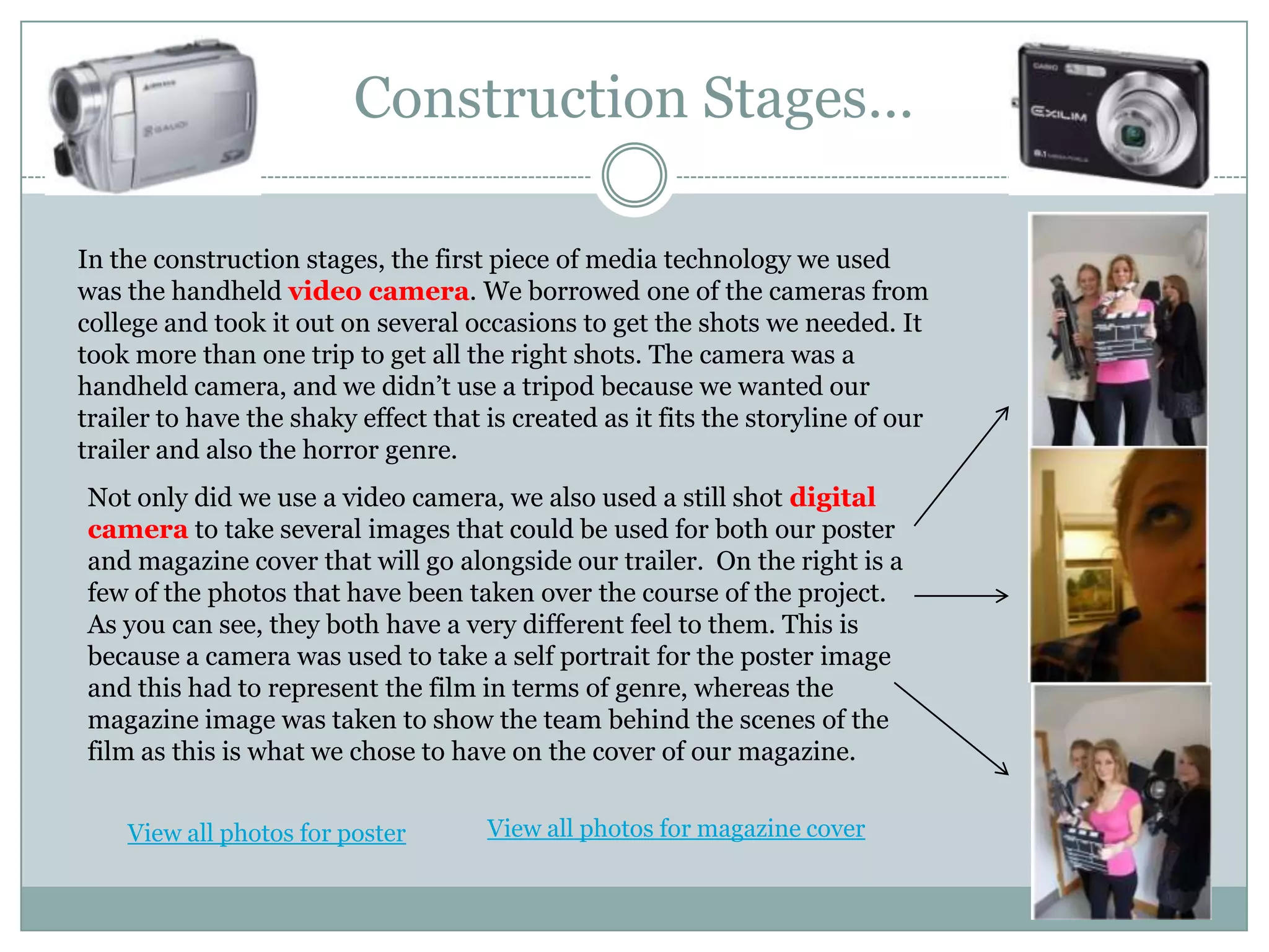Construction Stages…In the construction stages, the first piece of media technology we used was the handheld video camera. We borrowed one of the cameras from college and took it out on several occasions to get the shots we needed. It took more than one trip to get all the right shots. The camera was a handheld camera, and we didn’t use a tripod because we wanted our trailer to have the shaky effect that is created as it fits the storyline of our trailer and also the horror genre.Not only did we use a video camera, we also used a still shot digital camera to take several images that could be used for both our poster and magazine cover that will go alongside our trailer.  On the right is a few of the photos that have been taken over the course of the project. As you can see, they both have a very different feel to them. This is because a camera was used to take a self portrait for the poster image and this had to represent the film in terms of genre, whereas the magazine image was taken to show the team behind the scenes of the film as this is what we chose to have on the cover of our magazine.View all photos for magazine coverView all photos for poster
