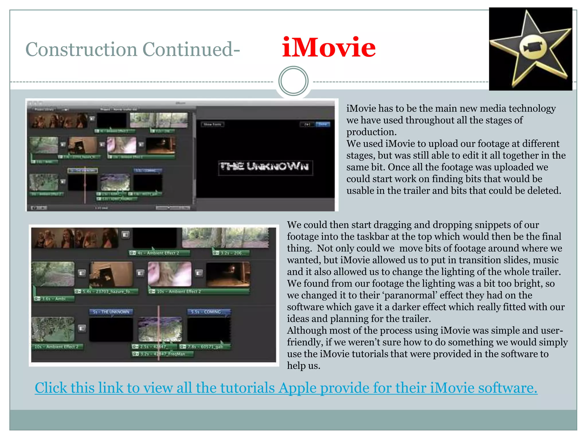 Construction Continued-iMovieiMovie has to be the main new media technology we have used throughout all the stages of production. We used iMovie to upload our footage at different stages, but was still able to edit it all together in the same bit. Once all the footage was uploaded we could start work on finding bits that would be usable in the trailer and bits that could be deleted.We could then start dragging and dropping snippets of our footage into the taskbar at the top which would then be the final thing.  Not only could we  move bits of footage around where we wanted, but iMovie allowed us to put in transition slides, music and it also allowed us to change the lighting of the whole trailer. We found from our footage the lighting was a bit too bright, so we changed it to their ‘paranormal’ effect they had on the software which gave it a darker effect which really fitted with our ideas and planning for the trailer.Although most of the process using iMovie was simple and user-friendly, if we weren’t sure how to do something we would simply use the iMovie tutorials that were provided in the software to help us.Click this link to view all the tutorials Apple provide for their iMovie software.
