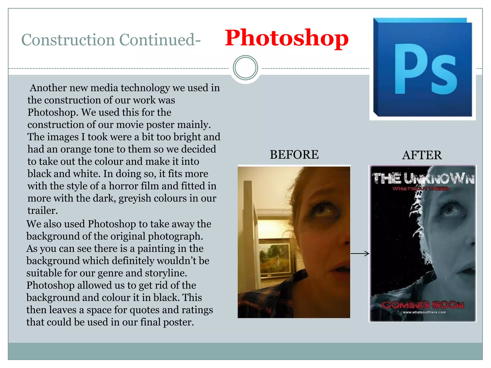 Construction Continued-      PhotoshopAnother new media technology we used in the construction of our work was Photoshop. We used this for the construction of our movie poster mainly. The images I took were a bit too bright and had an orange tone to them so we decided to take out the colour and make it into black and white. In doing so, it fits more with the style of a horror film and fitted in more with the dark, greyish colours in our trailer.BEFOREAFTERWe also used Photoshop to take away the background of the original photograph. As you can see there is a painting in the background which definitely wouldn’t be suitable for our genre and storyline. Photoshop allowed us to get rid of the background and colour it in black. This then leaves a space for quotes and ratings that could be used in our final poster.
