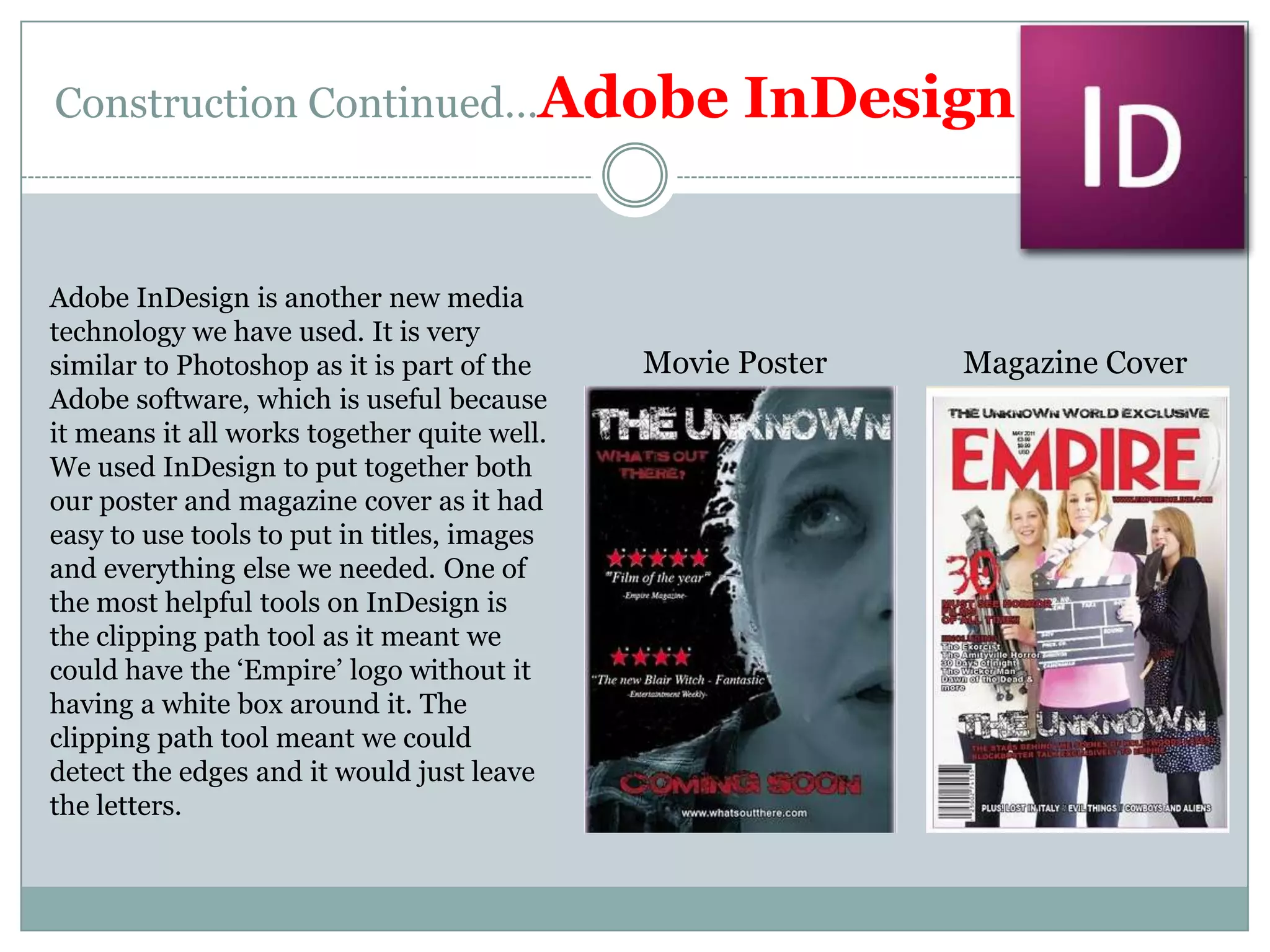 Construction Continued…Adobe InDesignAdobe InDesign is another new media technology we have used. It is very similar to Photoshop as it is part of the Adobe software, which is useful because it means it all works together quite well.We used InDesign to put together both our poster and magazine cover as it had easy to use tools to put in titles, images and everything else we needed. One of the most helpful tools on InDesign is the clipping path tool as it meant we could have the ‘Empire’ logo without it having a white box around it. The clipping path tool meant we could detect the edges and it would just leave the letters.Movie PosterMagazine Cover