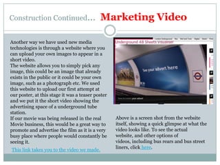 Construction Continued…  Marketing VideoAnother way we have used new media technologies is through a website where you can upload your own images to appear in a short video.The website allows you to simply pick any image, this could be an image that already exists in the public or it could be your own image, such as a photograph etc. We used this website to upload our first attempt at our poster, at this stage it was a teaser poster and we put it the short video showing the advertising space of a underground tube station.If our movie was being released in the real Movie business, this would be a great way to promote and advertise the film as it is a very busy place where people would constantly be seeing it.Above is a screen shot from the website itself, showing a quick glimpse at what the video looks like. To see the actual website, and other options of videos, including bus rears and bus street liners, click here.This link takes you to the video we made.