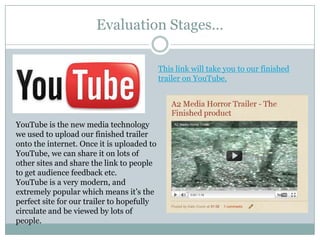 Evaluation Stages…This link will take you to our finished trailer on YouTube.YouTube is the new media technology we used to upload our finished trailer onto the internet. Once it is uploaded to YouTube, we can share it on lots of other sites and share the link to people to get audience feedback etc. YouTube is a very modern, and extremely popular which means it’s the perfect site for our trailer to hopefully circulate and be viewed by lots of people.