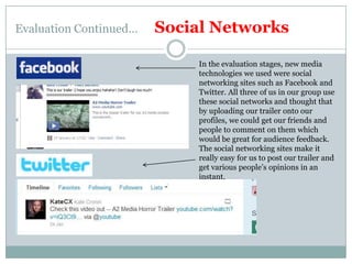 Evaluation Continued…      Social NetworksIn the evaluation stages, new media technologies we used were social networking sites such as Facebook and Twitter. All three of us in our group use these social networks and thought that by uploading our trailer onto our profiles, we could get our friends and people to comment on them which would be great for audience feedback.The social networking sites make it really easy for us to post our trailer and get various people’s opinions in an instant.