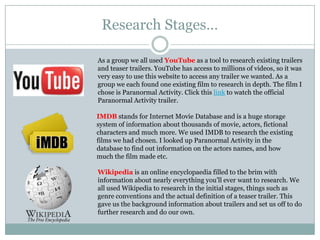 Research Stages…As a group we all used YouTube as a tool to research existing trailers and teaser trailers. YouTube has access to millions of videos, so it was very easy to use this website to access any trailer we wanted. As a group we each found one existing film to research in depth. The film I chose is Paranormal Activity. Click this link to watch the official Paranormal Activity trailer.IMDB stands for Internet Movie Database and is a huge storage system of information about thousands of movie, actors, fictional characters and much more. We used IMDB to research the existing films we had chosen. I looked up Paranormal Activity in the database to find out information on the actors names, and how much the film made etc.Wikipedia is an online encyclopaedia filled to the brim with information about nearly everything you’ll ever want to research. We all used Wikipedia to research in the initial stages, things such as genre conventions and the actual definition of a teaser trailer. This gave us the background information about trailers and set us off to do further research and do our own.