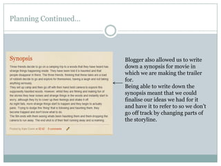 Planning Continued…Blogger also allowed us to write down a synopsis for movie in which we are making the trailer for. Being able to write down the synopsis meant that we could finalise our ideas we had for it and have it to refer to so we don’t go off track by changing parts of the storyline.