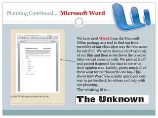Planning Continued…  Microsoft WordWe have used Word from the Microsoft Office package as a tool to find out from members of our class what was the best name for our film. We wrote down a short synopsis of our film and then wrote down the possible titles we had come up with. We printed it off and passed it around the class to see what their opinion was. Luckily, pretty much all of them went for our favourite one too. This shows how Word was a really quick and easy way to get feedback fro others and help with our planning.The winning title…
