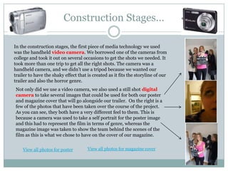 Construction Stages…In the construction stages, the first piece of media technology we used was the handheld video camera. We borrowed one of the cameras from college and took it out on several occasions to get the shots we needed. It took more than one trip to get all the right shots. The camera was a handheld camera, and we didn’t use a tripod because we wanted our trailer to have the shaky effect that is created as it fits the storyline of our trailer and also the horror genre.Not only did we use a video camera, we also used a still shot digital camera to take several images that could be used for both our poster and magazine cover that will go alongside our trailer.  On the right is a few of the photos that have been taken over the course of the project. As you can see, they both have a very different feel to them. This is because a camera was used to take a self portrait for the poster image and this had to represent the film in terms of genre, whereas the magazine image was taken to show the team behind the scenes of the film as this is what we chose to have on the cover of our magazine.View all photos for magazine coverView all photos for poster