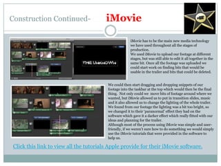 Construction Continued-iMovieiMovie has to be the main new media technology we have used throughout all the stages of production. We used iMovie to upload our footage at different stages, but was still able to edit it all together in the same bit. Once all the footage was uploaded we could start work on finding bits that would be usable in the trailer and bits that could be deleted.We could then start dragging and dropping snippets of our footage into the taskbar at the top which would then be the final thing.  Not only could we  move bits of footage around where we wanted, but iMovie allowed us to put in transition slides, music and it also allowed us to change the lighting of the whole trailer. We found from our footage the lighting was a bit too bright, so we changed it to their ‘paranormal’ effect they had on the software which gave it a darker effect which really fitted with our ideas and planning for the trailer.Although most of the process using iMovie was simple and user-friendly, if we weren’t sure how to do something we would simply use the iMovie tutorials that were provided in the software to help us.Click this link to view all the tutorials Apple provide for their iMovie software.