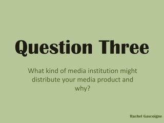 Question Three
What kind of media institution might
distribute your media product and
why?
Rachel Gascoigne
 