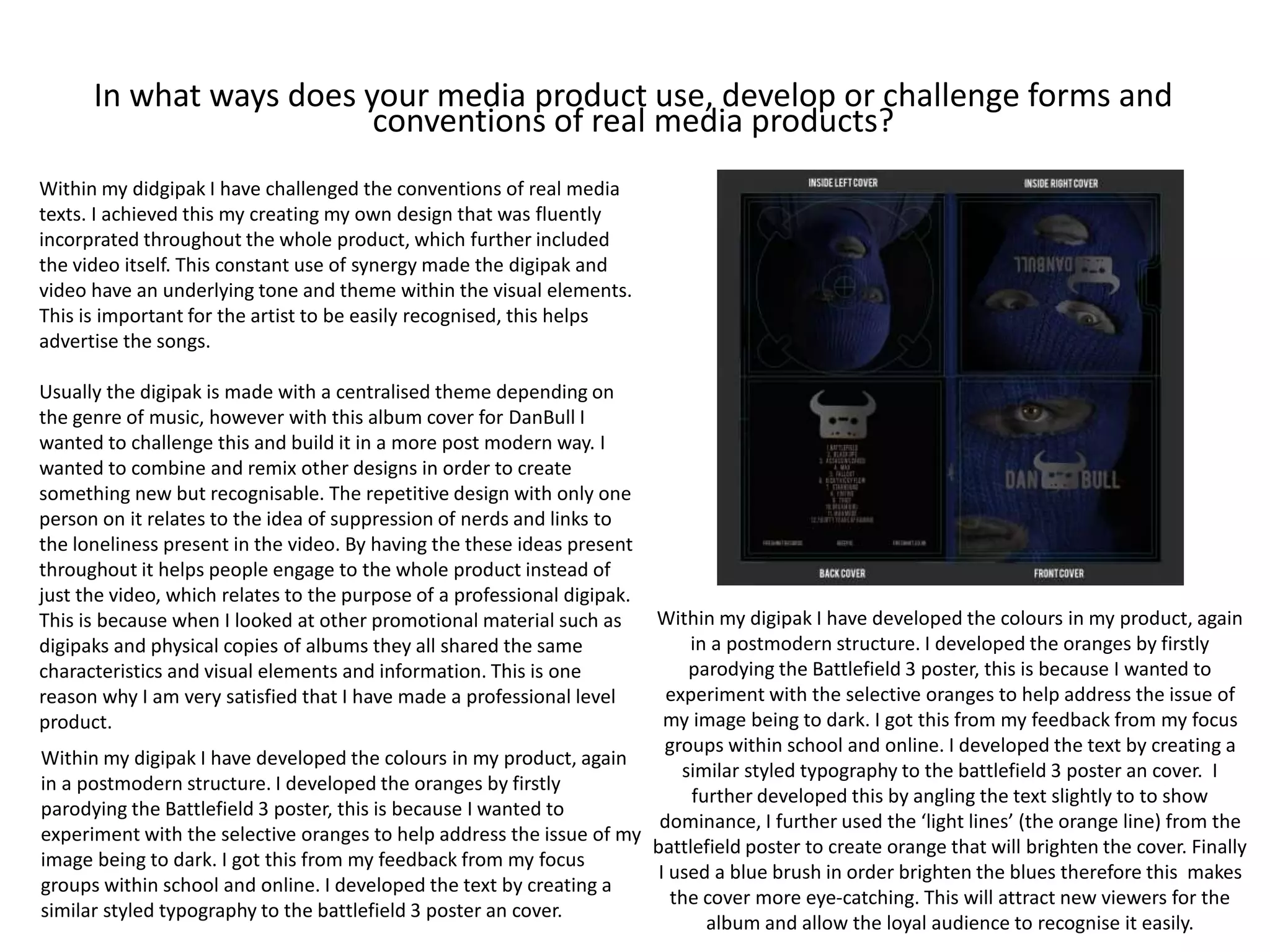 In what ways does your media product use, develop or challenge forms and
conventions of real media products?
Within my didgipak I have challenged the conventions of real media
texts. I achieved this my creating my own design that was fluently
incorprated throughout the whole product, which further included
the video itself. This constant use of synergy made the digipak and
video have an underlying tone and theme within the visual elements.
This is important for the artist to be easily recognised, this helps
advertise the songs.
Usually the digipak is made with a centralised theme depending on
the genre of music, however with this album cover for DanBull I
wanted to challenge this and build it in a more post modern way. I
wanted to combine and remix other designs in order to create
something new but recognisable. The repetitive design with only one
person on it relates to the idea of suppression of nerds and links to
the loneliness present in the video. By having the these ideas present
throughout it helps people engage to the whole product instead of
just the video, which relates to the purpose of a professional digipak.
This is because when I looked at other promotional material such as
digipaks and physical copies of albums they all shared the same
characteristics and visual elements and information. This is one
reason why I am very satisfied that I have made a professional level
product.
Within my digipak I have developed the colours in my product, again
in a postmodern structure. I developed the oranges by firstly
parodying the Battlefield 3 poster, this is because I wanted to
experiment with the selective oranges to help address the issue of my
image being to dark. I got this from my feedback from my focus
groups within school and online. I developed the text by creating a
similar styled typography to the battlefield 3 poster an cover.
Within my digipak I have developed the colours in my product, again
in a postmodern structure. I developed the oranges by firstly
parodying the Battlefield 3 poster, this is because I wanted to
experiment with the selective oranges to help address the issue of
my image being to dark. I got this from my feedback from my focus
groups within school and online. I developed the text by creating a
similar styled typography to the battlefield 3 poster an cover. I
further developed this by angling the text slightly to to show
dominance, I further used the ‘light lines’ (the orange line) from the
battlefield poster to create orange that will brighten the cover. Finally
I used a blue brush in order brighten the blues therefore this makes
the cover more eye-catching. This will attract new viewers for the
album and allow the loyal audience to recognise it easily.
 