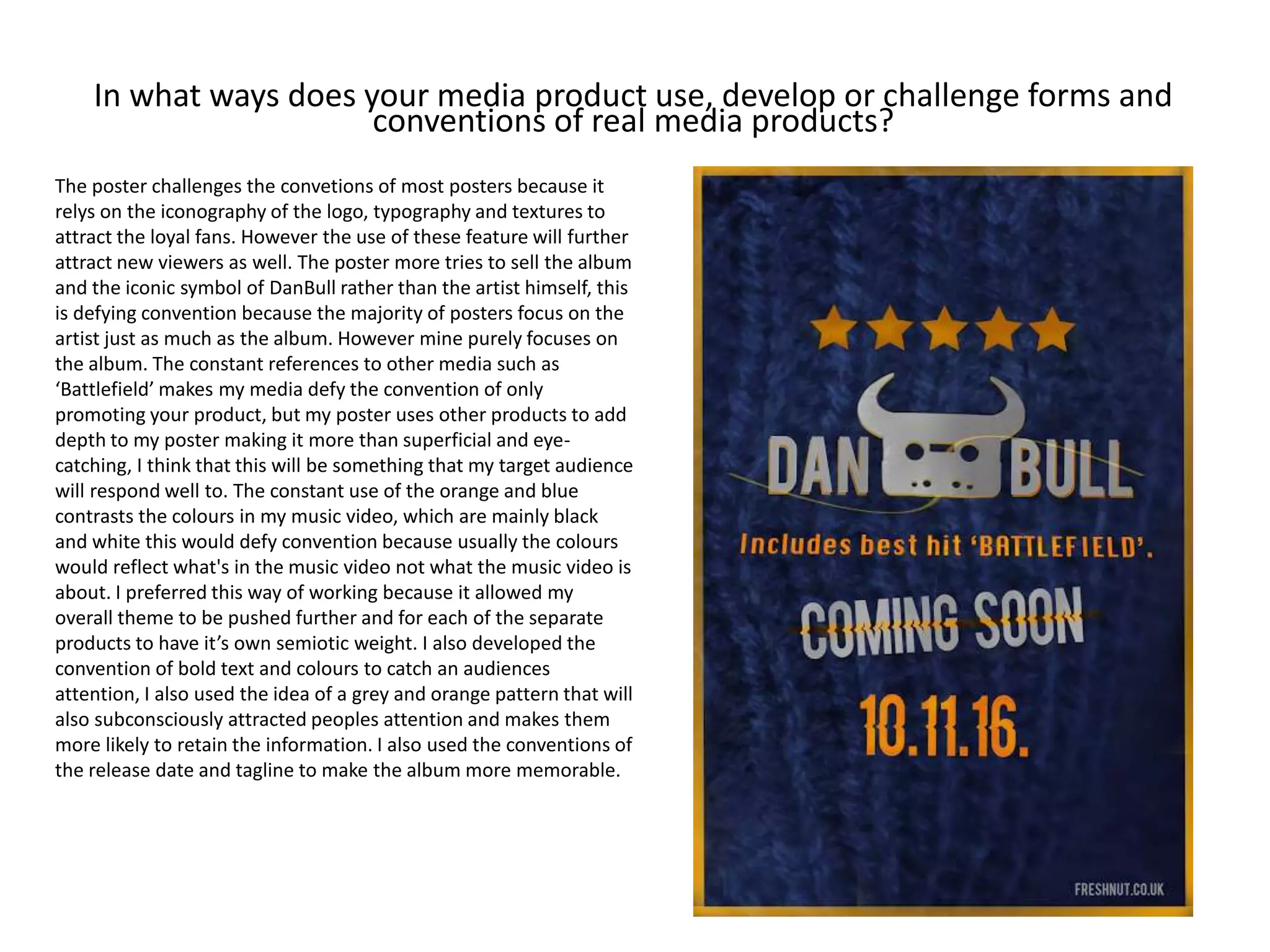 In what ways does your media product use, develop or challenge forms and
conventions of real media products?
The poster challenges the convetions of most posters because it
relys on the iconography of the logo, typography and textures to
attract the loyal fans. However the use of these feature will further
attract new viewers as well. The poster more tries to sell the album
and the iconic symbol of DanBull rather than the artist himself, this
is defying convention because the majority of posters focus on the
artist just as much as the album. However mine purely focuses on
the album. The constant references to other media such as
‘Battlefield’ makes my media defy the convention of only
promoting your product, but my poster uses other products to add
depth to my poster making it more than superficial and eye-
catching, I think that this will be something that my target audience
will respond well to. The constant use of the orange and blue
contrasts the colours in my music video, which are mainly black
and white this would defy convention because usually the colours
would reflect what's in the music video not what the music video is
about. I preferred this way of working because it allowed my
overall theme to be pushed further and for each of the separate
products to have it’s own semiotic weight. I also developed the
convention of bold text and colours to catch an audiences
attention, I also used the idea of a grey and orange pattern that will
also subconsciously attracted peoples attention and makes them
more likely to retain the information. I also used the conventions of
the release date and tagline to make the album more memorable.
 