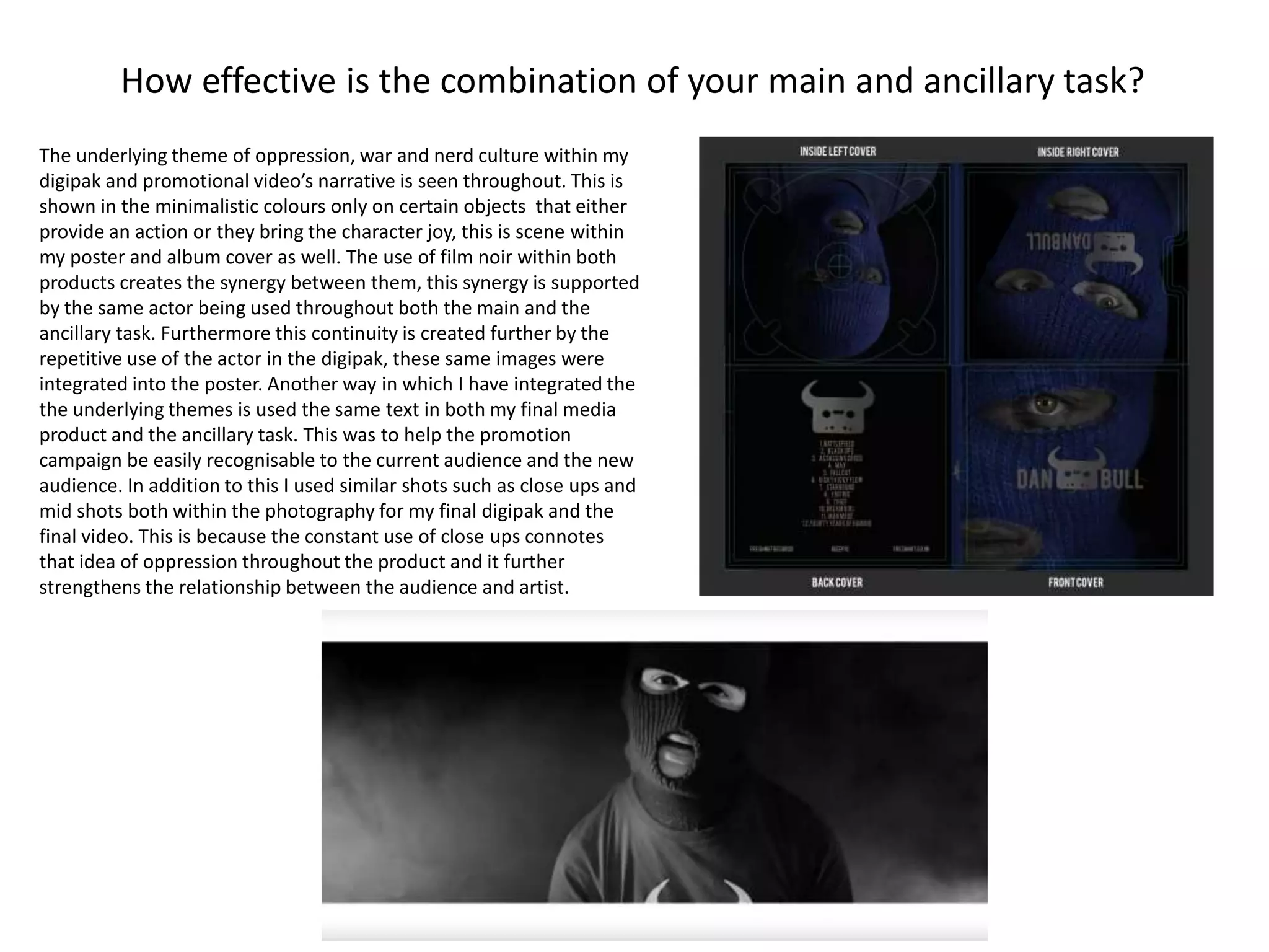 How effective is the combination of your main and ancillary task?
The underlying theme of oppression, war and nerd culture within my
digipak and promotional video’s narrative is seen throughout. This is
shown in the minimalistic colours only on certain objects that either
provide an action or they bring the character joy, this is scene within
my poster and album cover as well. The use of film noir within both
products creates the synergy between them, this synergy is supported
by the same actor being used throughout both the main and the
ancillary task. Furthermore this continuity is created further by the
repetitive use of the actor in the digipak, these same images were
integrated into the poster. Another way in which I have integrated the
the underlying themes is used the same text in both my final media
product and the ancillary task. This was to help the promotion
campaign be easily recognisable to the current audience and the new
audience. In addition to this I used similar shots such as close ups and
mid shots both within the photography for my final digipak and the
final video. This is because the constant use of close ups connotes
that idea of oppression throughout the product and it further
strengthens the relationship between the audience and artist.
 