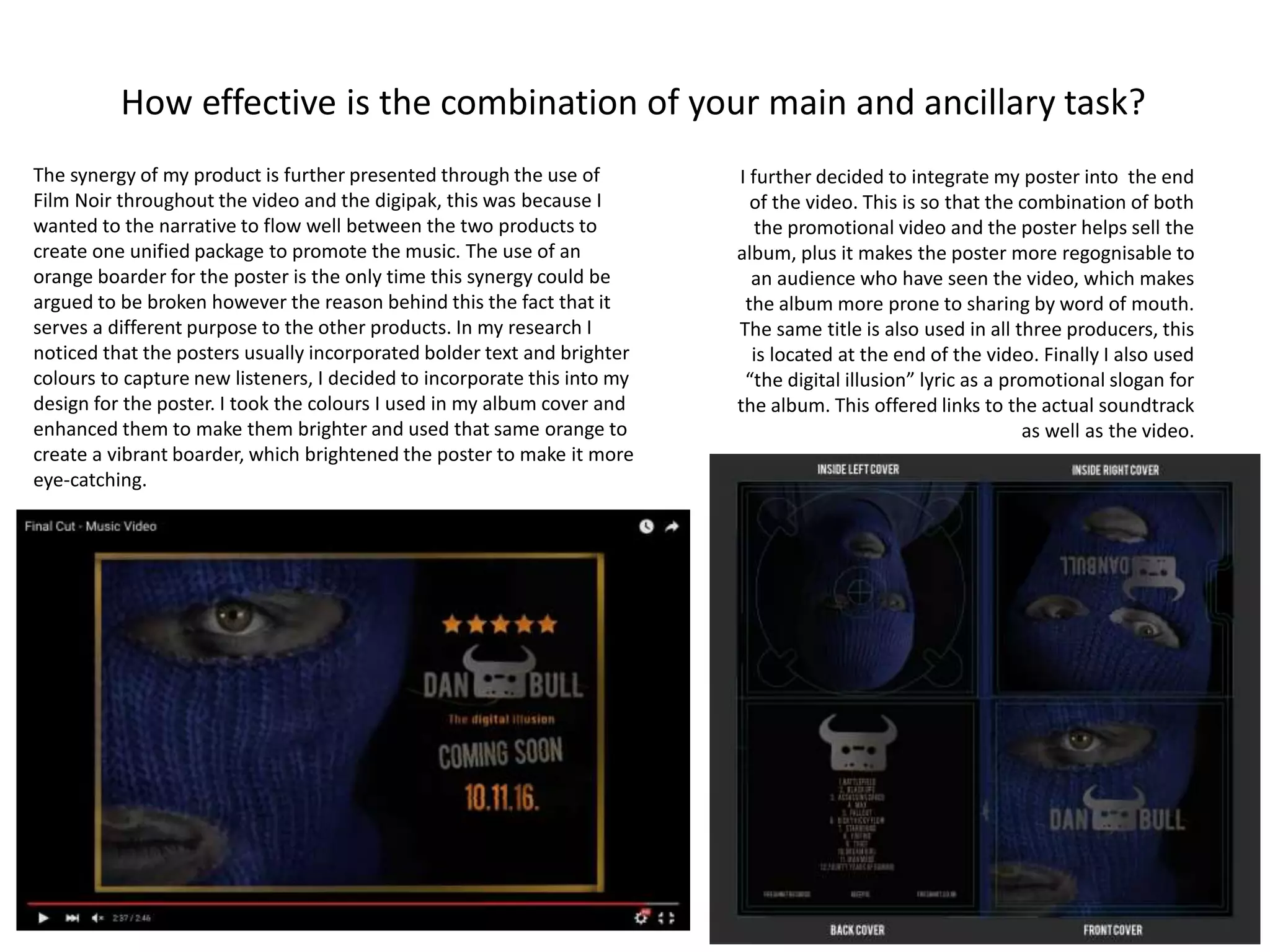 How effective is the combination of your main and ancillary task?
The synergy of my product is further presented through the use of
Film Noir throughout the video and the digipak, this was because I
wanted to the narrative to flow well between the two products to
create one unified package to promote the music. The use of an
orange boarder for the poster is the only time this synergy could be
argued to be broken however the reason behind this the fact that it
serves a different purpose to the other products. In my research I
noticed that the posters usually incorporated bolder text and brighter
colours to capture new listeners, I decided to incorporate this into my
design for the poster. I took the colours I used in my album cover and
enhanced them to make them brighter and used that same orange to
create a vibrant boarder, which brightened the poster to make it more
eye-catching.
I further decided to integrate my poster into the end
of the video. This is so that the combination of both
the promotional video and the poster helps sell the
album, plus it makes the poster more regognisable to
an audience who have seen the video, which makes
the album more prone to sharing by word of mouth.
The same title is also used in all three producers, this
is located at the end of the video. Finally I also used
“the digital illusion” lyric as a promotional slogan for
the album. This offered links to the actual soundtrack
as well as the video.
 