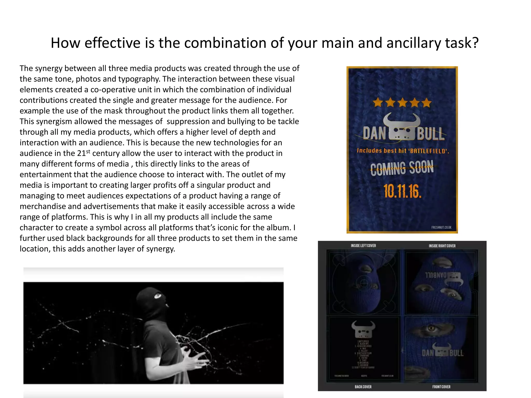 How effective is the combination of your main and ancillary task?
The synergy between all three media products was created through the use of
the same tone, photos and typography. The interaction between these visual
elements created a co-operative unit in which the combination of individual
contributions created the single and greater message for the audience. For
example the use of the mask throughout the product links them all together.
This synergism allowed the messages of suppression and bullying to be tackle
through all my media products, which offers a higher level of depth and
interaction with an audience. This is because the new technologies for an
audience in the 21st century allow the user to interact with the product in
many different forms of media , this directly links to the areas of
entertainment that the audience choose to interact with. The outlet of my
media is important to creating larger profits off a singular product and
managing to meet audiences expectations of a product having a range of
merchandise and advertisements that make it easily accessible across a wide
range of platforms. This is why I in all my products all include the same
character to create a symbol across all platforms that’s iconic for the album. I
further used black backgrounds for all three products to set them in the same
location, this adds another layer of synergy.
 