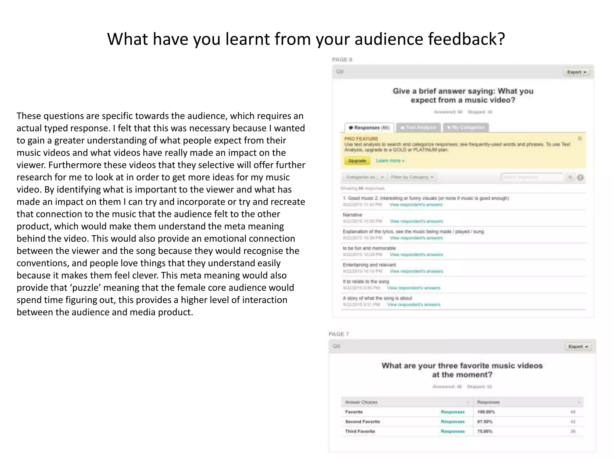 What have you learnt from your audience feedback?
These questions are specific towards the audience, which requires an
actual typed response. I felt that this was necessary because I wanted
to gain a greater understanding of what people expect from their
music videos and what videos have really made an impact on the
viewer. Furthermore these videos that they selective will offer further
research for me to look at in order to get more ideas for my music
video. By identifying what is important to the viewer and what has
made an impact on them I can try and incorporate or try and recreate
that connection to the music that the audience felt to the other
product, which would make them understand the meta meaning
behind the video. This would also provide an emotional connection
between the viewer and the song because they would recognise the
conventions, and people love things that they understand easily
because it makes them feel clever. This meta meaning would also
provide that ‘puzzle’ meaning that the female core audience would
spend time figuring out, this provides a higher level of interaction
between the audience and media product.
 
